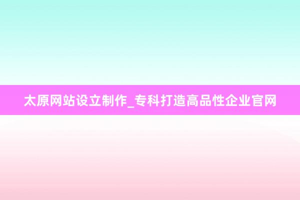 太原网站设立制作_专科打造高品性企业官网