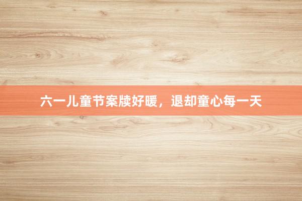 六一儿童节案牍好暖，退却童心每一天